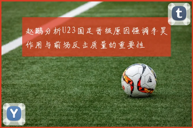 赵鹏分析U23国足晋级原因强调李昊作用与前场反击质量的重要性