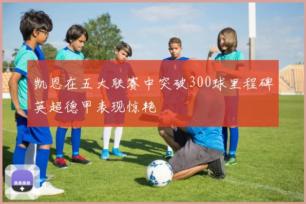 凯恩在五大联赛中突破300球里程碑英超德甲表现惊艳