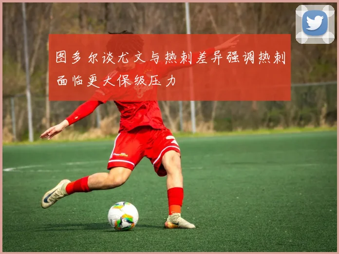 图多尔谈尤文与热刺差异强调热刺面临更大保级压力