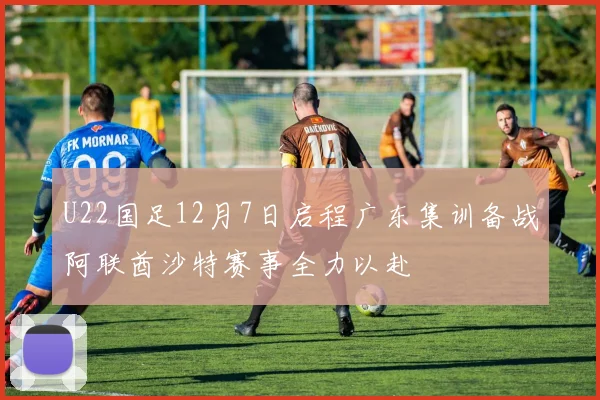 U22国足12月7日启程广东集训备战阿联酋沙特赛事全力以赴