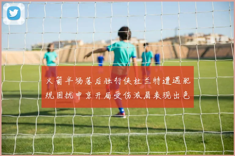 火箭半场落后独行侠杜兰特遭遇犯规困扰申京开局受伤浓眉表现出色