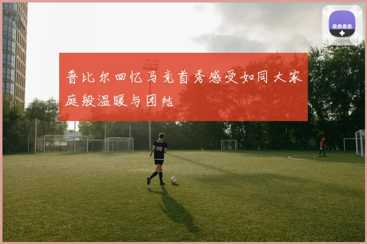 普比尔回忆马竞首秀感受如同大家庭般温暖与团结