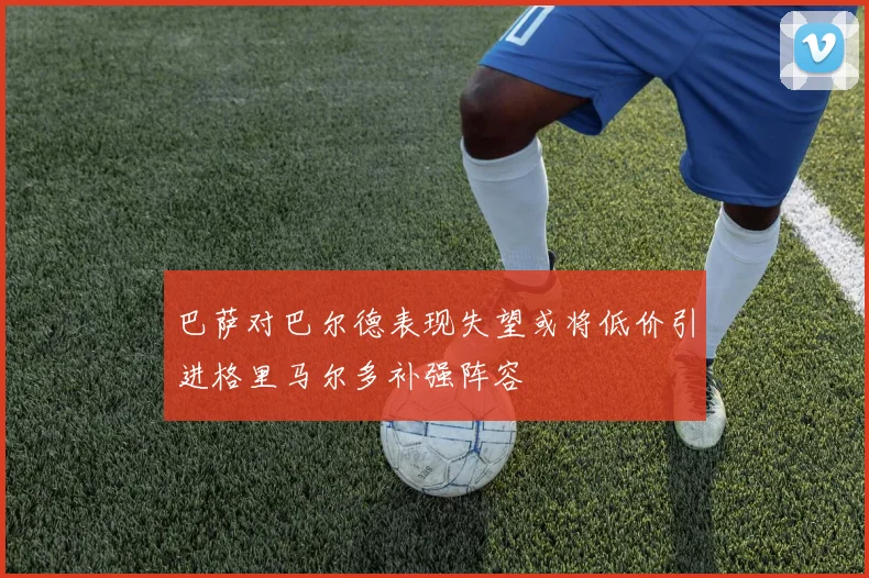 巴萨对巴尔德表现失望或将低价引进格里马尔多补强阵容