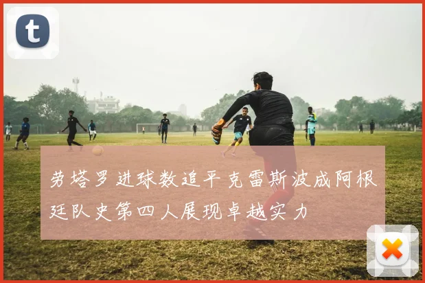 劳塔罗进球数追平克雷斯波成阿根廷队史第四人展现卓越实力
