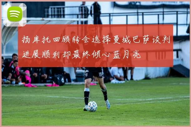 扬库托回顾转会选择曼城巴萨谈判进展顺利却最终倾心蓝月亮