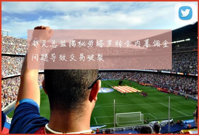 都灵总监揭秘劳塔罗转会内幕佣金问题导致交易破裂