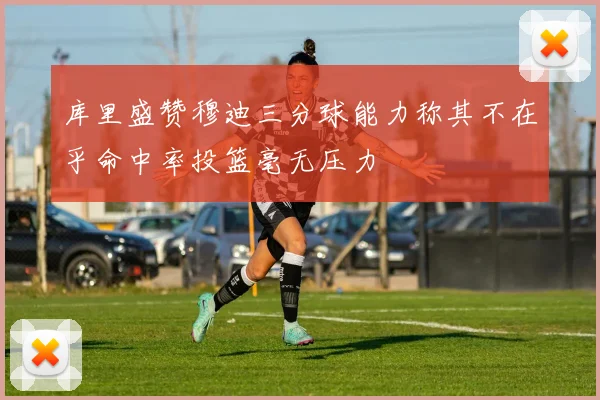 库里盛赞穆迪三分球能力称其不在乎命中率投篮毫无压力