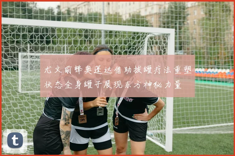 尤文前锋奥蓬达借助拔罐疗法重塑状态全身罐子展现东方神秘力量