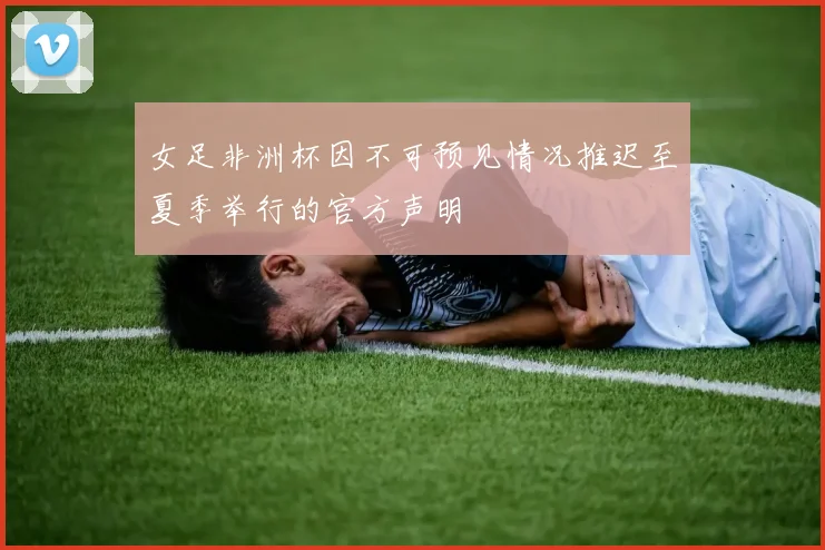 女足非洲杯因不可预见情况推迟至夏季举行的官方声明