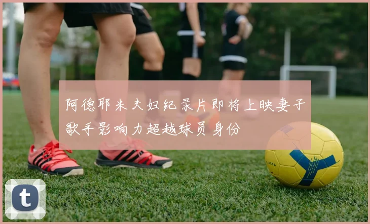 阿德耶米夫妇纪录片即将上映妻子歌手影响力超越球员身份