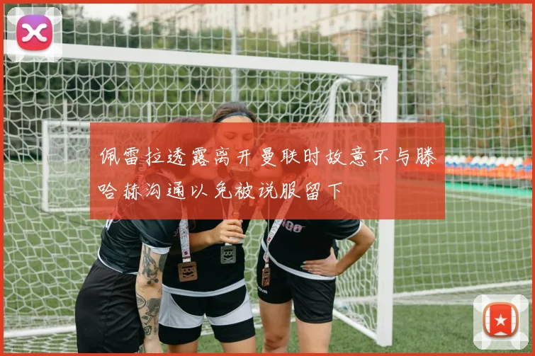 佩雷拉透露离开曼联时故意不与滕哈赫沟通以免被说服留下
