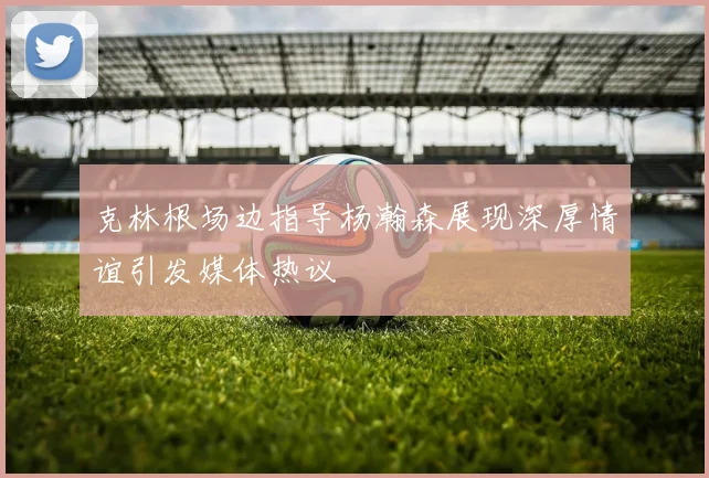 克林根场边指导杨瀚森展现深厚情谊引发媒体热议