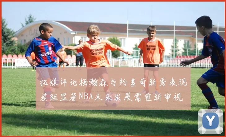 拓媒评论杨瀚森与约基奇新秀表现差距显著NBA未来发展需重新审视