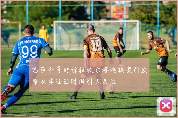 巴萨会员起诉拉波尔塔洗钱案引发争议其注册时间引人关注
