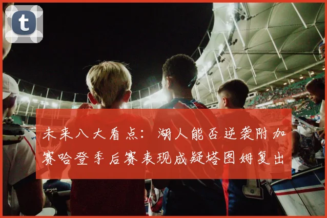 未来八大看点：湖人能否逆袭附加赛哈登季后赛表现成疑塔图姆复出能否助力球队