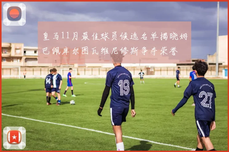 皇马11月最佳球员候选名单揭晓姆巴佩库尔图瓦维尼修斯争夺荣誉