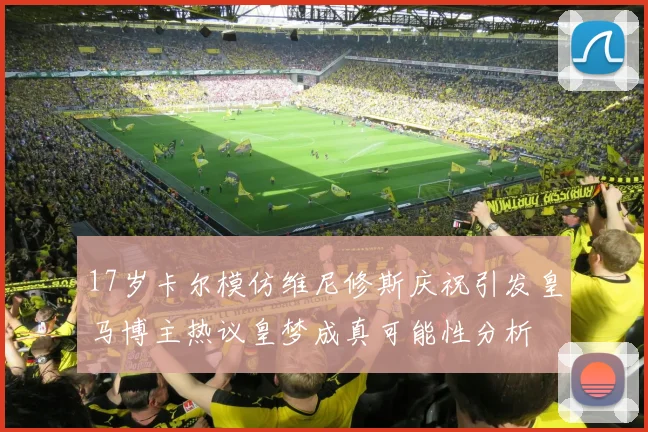 17岁卡尔模仿维尼修斯庆祝引发皇马博主热议皇梦成真可能性分析