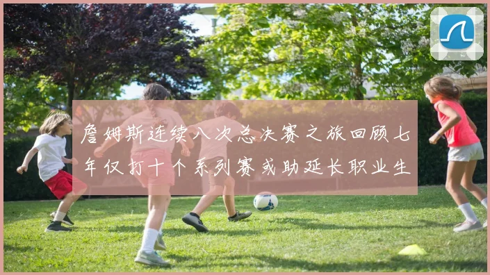 詹姆斯连续八次总决赛之旅回顾七年仅打十个系列赛或助延长职业生涯